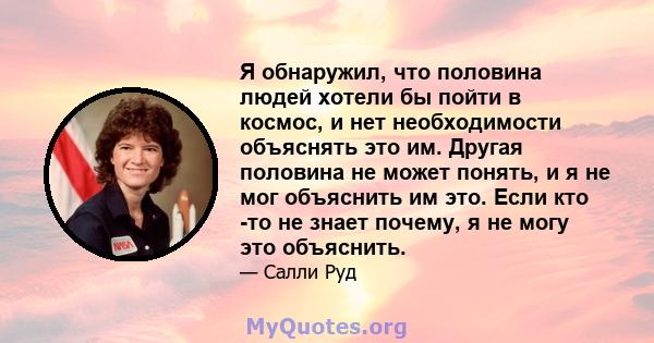 Я обнаружил, что половина людей хотели бы пойти в космос, и нет необходимости объяснять это им. Другая половина не может понять, и я не мог объяснить им это. Если кто -то не знает почему, я не могу это объяснить.