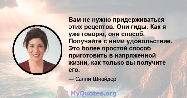 Вам не нужно придерживаться этих рецептов. Они гиды. Как я уже говорю, они способ. Получайте с ними удовольствие. Это более простой способ приготовить в напряженной жизни, как только вы получите его.