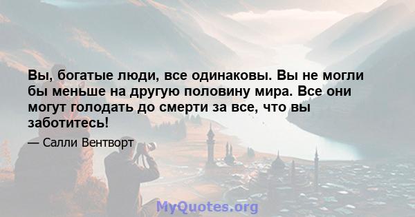 Вы, богатые люди, все одинаковы. Вы не могли бы меньше на другую половину мира. Все они могут голодать до смерти за все, что вы заботитесь!