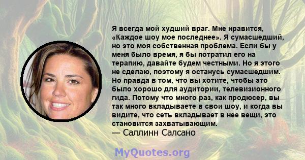 Я всегда мой худший враг. Мне нравится, «Каждое шоу мое последнее». Я сумасшедший, но это моя собственная проблема. Если бы у меня было время, я бы потратил его на терапию, давайте будем честными. Но я этого не сделаю,