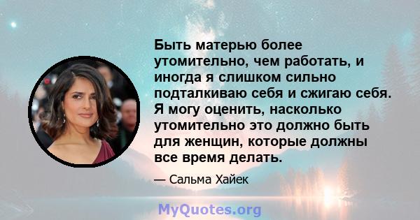 Быть матерью более утомительно, чем работать, и иногда я слишком сильно подталкиваю себя и сжигаю себя. Я могу оценить, насколько утомительно это должно быть для женщин, которые должны все время делать.