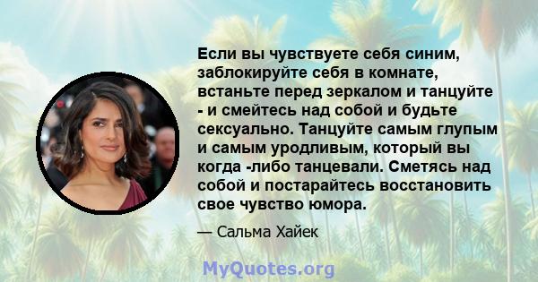 Если вы чувствуете себя синим, заблокируйте себя в комнате, встаньте перед зеркалом и танцуйте - и смейтесь над собой и будьте сексуально. Танцуйте самым глупым и самым уродливым, который вы когда -либо танцевали.