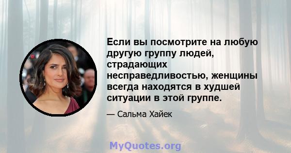 Если вы посмотрите на любую другую группу людей, страдающих несправедливостью, женщины всегда находятся в худшей ситуации в этой группе.