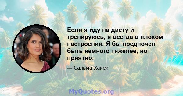 Если я иду на диету и тренируюсь, я всегда в плохом настроении. Я бы предпочел быть немного тяжелее, но приятно.