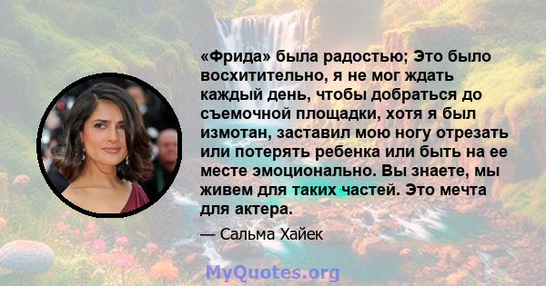 «Фрида» была радостью; Это было восхитительно, я не мог ждать каждый день, чтобы добраться до съемочной площадки, хотя я был измотан, заставил мою ногу отрезать или потерять ребенка или быть на ее месте эмоционально. Вы 