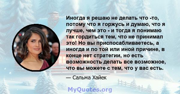 Иногда я решаю не делать что -то, потому что я горжусь и думаю, что я лучше, чем это - и тогда я понимаю так гордиться тем, что не принимал это! Но вы приспосабливаетесь, а иногда и по той или иной причине, в конце нет