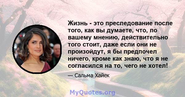 Жизнь - это преследование после того, как вы думаете, что, по вашему мнению, действительно того стоит, даже если они не произойдут, я бы предпочел ничего, кроме как знаю, что я не согласился на то, чего не хотел!