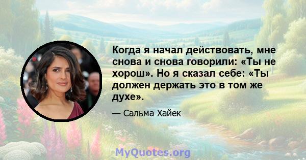 Когда я начал действовать, мне снова и снова говорили: «Ты не хорош». Но я сказал себе: «Ты должен держать это в том же духе».