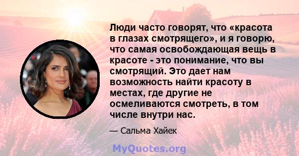 Люди часто говорят, что «красота в глазах смотрящего», и я говорю, что самая освобождающая вещь в красоте - это понимание, что вы смотрящий. Это дает нам возможность найти красоту в местах, где другие не осмеливаются