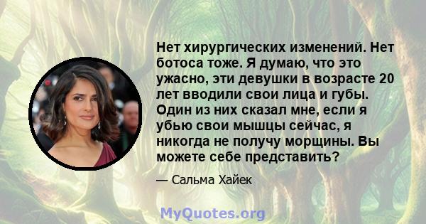 Нет хирургических изменений. Нет ботоса тоже. Я думаю, что это ужасно, эти девушки в возрасте 20 лет вводили свои лица и губы. Один из них сказал мне, если я убью свои мышцы сейчас, я никогда не получу морщины. Вы