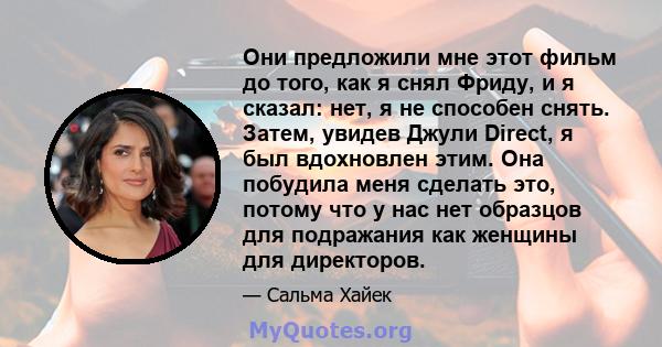 Они предложили мне этот фильм до того, как я снял Фриду, и я сказал: нет, я не способен снять. Затем, увидев Джули Direct, я был вдохновлен этим. Она побудила меня сделать это, потому что у нас нет образцов для