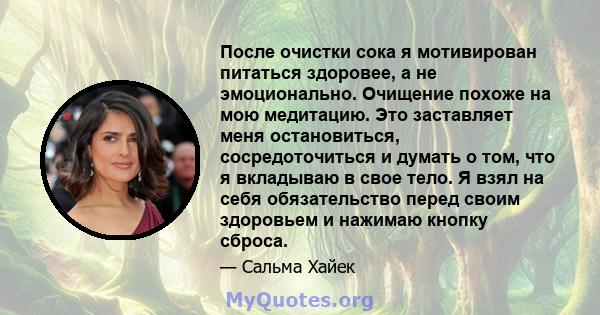 После очистки сока я мотивирован питаться здоровее, а не эмоционально. Очищение похоже на мою медитацию. Это заставляет меня остановиться, сосредоточиться и думать о том, что я вкладываю в свое тело. Я взял на себя