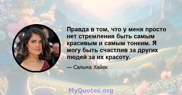 Правда в том, что у меня просто нет стремления быть самым красивым и самым тонким. Я могу быть счастлив за других людей за их красоту.