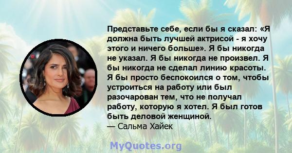 Представьте себе, если бы я сказал: «Я должна быть лучшей актрисой - я хочу этого и ничего больше». Я бы никогда не указал. Я бы никогда не произвел. Я бы никогда не сделал линию красоты. Я бы просто беспокоился о том,