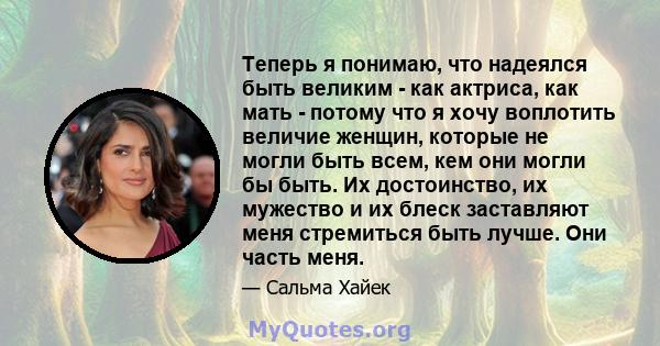 Теперь я понимаю, что надеялся быть великим - как актриса, как мать - потому что я хочу воплотить величие женщин, которые не могли быть всем, кем они могли бы быть. Их достоинство, их мужество и их блеск заставляют меня 