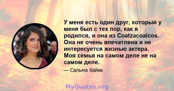 У меня есть один друг, который у меня был с тех пор, как я родился, и она из Coatzacoalcos. Она не очень впечатлена и не интересуется жизнью актера. Моя семья на самом деле не на самом деле.