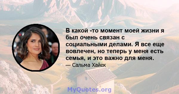 В какой -то момент моей жизни я был очень связан с социальными делами. Я все еще вовлечен, но теперь у меня есть семья, и это важно для меня.