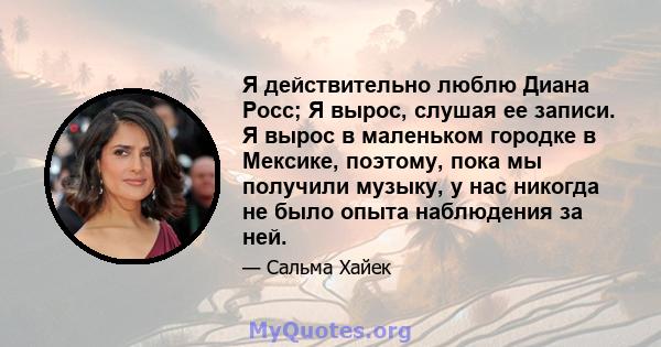 Я действительно люблю Диана Росс; Я вырос, слушая ее записи. Я вырос в маленьком городке в Мексике, поэтому, пока мы получили музыку, у нас никогда не было опыта наблюдения за ней.