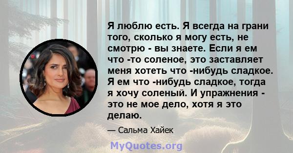 Я люблю есть. Я всегда на грани того, сколько я могу есть, не смотрю - вы знаете. Если я ем что -то соленое, это заставляет меня хотеть что -нибудь сладкое. Я ем что -нибудь сладкое, тогда я хочу соленый. И упражнения - 