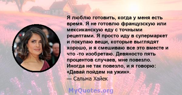 Я люблю готовить, когда у меня есть время. Я не готовлю французскую или мексиканскую еду с точными рецептами. Я просто иду в супермаркет и покупаю вещи, которые выглядят хорошо, и я смешиваю все это вместе и что -то