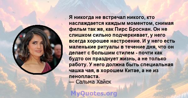 Я никогда не встречал никого, кто наслаждается каждым моментом, снимая фильм так же, как Пирс Броснан. Он не слишком сильно подчеркивает, у него всегда хорошее настроение. И у него есть маленькие ритуалы в течение дня,