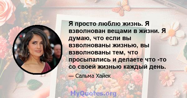 Я просто люблю жизнь. Я взволнован вещами в жизни. Я думаю, что если вы взволнованы жизнью, вы взволнованы тем, что просыпались и делаете что -то со своей жизнью каждый день.