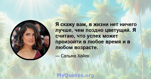 Я скажу вам, в жизни нет ничего лучше, чем поздно цветущий. Я считаю, что успех может произойти в любое время и в любом возрасте.