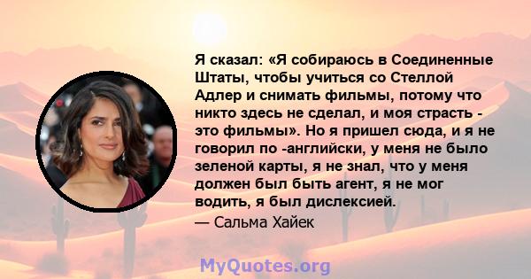 Я сказал: «Я собираюсь в Соединенные Штаты, чтобы учиться со Стеллой Адлер и снимать фильмы, потому что никто здесь не сделал, и моя страсть - это фильмы». Но я пришел сюда, и я не говорил по -английски, у меня не было