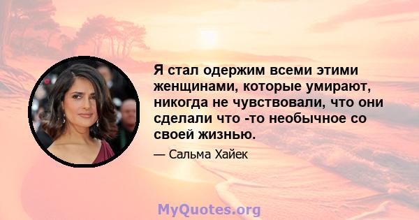 Я стал одержим всеми этими женщинами, которые умирают, никогда не чувствовали, что они сделали что -то необычное со своей жизнью.