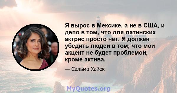 Я вырос в Мексике, а не в США, и дело в том, что для латинских актрис просто нет. Я должен убедить людей в том, что мой акцент не будет проблемой, кроме актива.