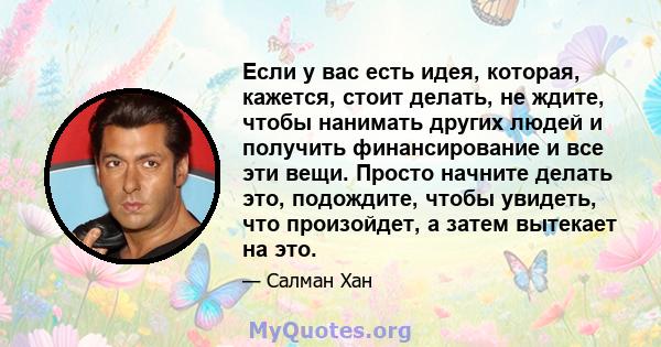 Если у вас есть идея, которая, кажется, стоит делать, не ждите, чтобы нанимать других людей и получить финансирование и все эти вещи. Просто начните делать это, подождите, чтобы увидеть, что произойдет, а затем вытекает 