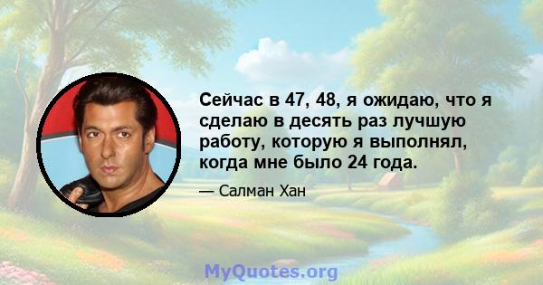 Сейчас в 47, 48, я ожидаю, что я сделаю в десять раз лучшую работу, которую я выполнял, когда мне было 24 года.