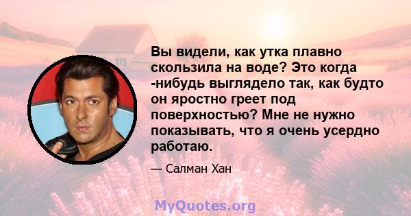 Вы видели, как утка плавно скользила на воде? Это когда -нибудь выглядело так, как будто он яростно греет под поверхностью? Мне не нужно показывать, что я очень усердно работаю.