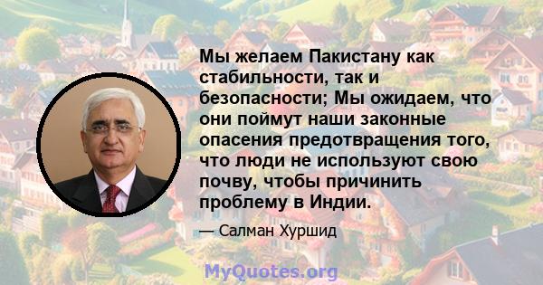 Мы желаем Пакистану как стабильности, так и безопасности; Мы ожидаем, что они поймут наши законные опасения предотвращения того, что люди не используют свою почву, чтобы причинить проблему в Индии.