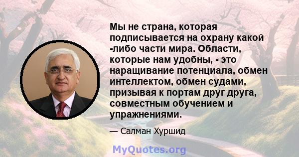 Мы не страна, которая подписывается на охрану какой -либо части мира. Области, которые нам удобны, - это наращивание потенциала, обмен интеллектом, обмен судами, призывая к портам друг друга, совместным обучением и