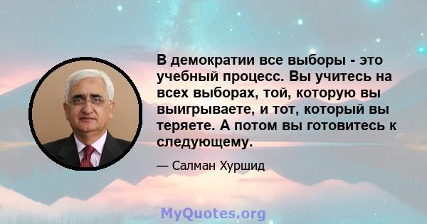 В демократии все выборы - это учебный процесс. Вы учитесь на всех выборах, той, которую вы выигрываете, и тот, который вы теряете. А потом вы готовитесь к следующему.