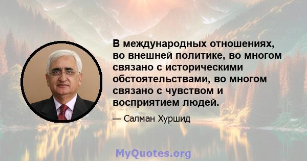 В международных отношениях, во внешней политике, во многом связано с историческими обстоятельствами, во многом связано с чувством и восприятием людей.