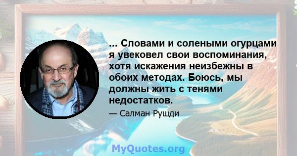 ... Словами и солеными огурцами я увековел свои воспоминания, хотя искажения неизбежны в обоих методах. Боюсь, мы должны жить с тенями недостатков.