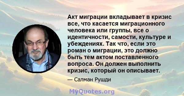 Акт миграции вкладывает в кризис все, что касается миграционного человека или группы, все о идентичности, самости, культуре и убеждениях. Так что, если это роман о миграции, это должно быть тем актом поставленного