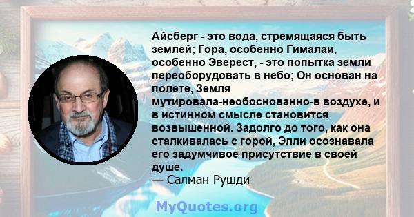 Айсберг - это вода, стремящаяся быть землей; Гора, особенно Гималаи, особенно Эверест, - это попытка земли переоборудовать в небо; Он основан на полете, Земля мутировала-необоснованно-в воздухе, и в истинном смысле