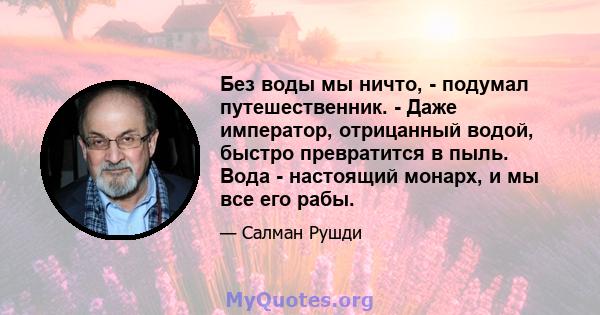 Без воды мы ничто, - подумал путешественник. - Даже император, отрицанный водой, быстро превратится в пыль. Вода - настоящий монарх, и мы все его рабы.