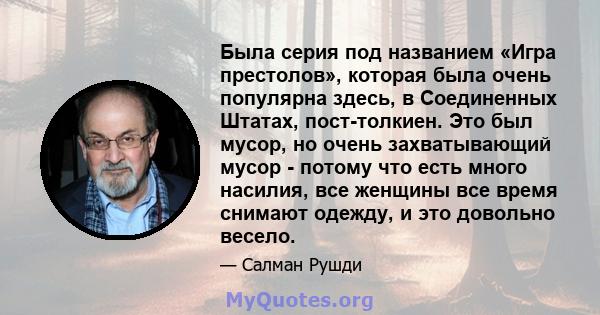 Была серия под названием «Игра престолов», которая была очень популярна здесь, в Соединенных Штатах, пост-толкиен. Это был мусор, но очень захватывающий мусор - потому что есть много насилия, все женщины все время