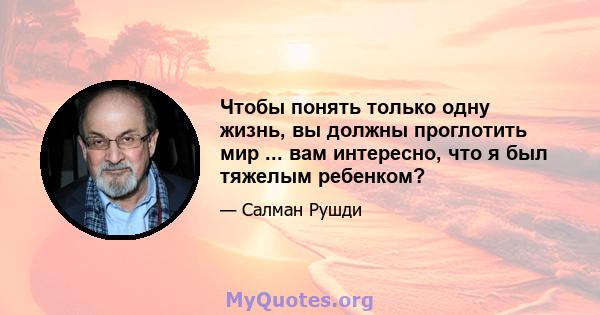 Чтобы понять только одну жизнь, вы должны проглотить мир ... вам интересно, что я был тяжелым ребенком?