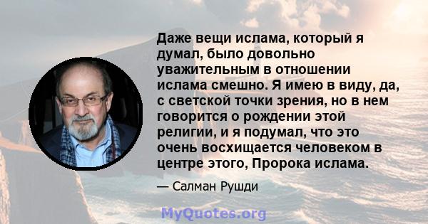 Даже вещи ислама, который я думал, было довольно уважительным в отношении ислама смешно. Я имею в виду, да, с светской точки зрения, но в нем говорится о рождении этой религии, и я подумал, что это очень восхищается