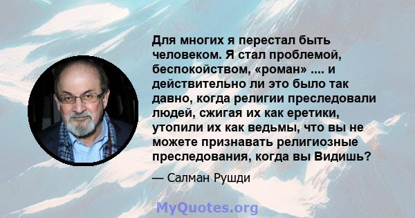 Для многих я перестал быть человеком. Я стал проблемой, беспокойством, «роман» .... и действительно ли это было так давно, когда религии преследовали людей, сжигая их как еретики, утопили их как ведьмы, что вы не можете 