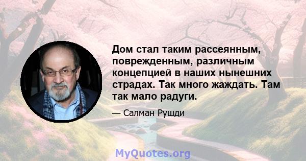 Дом стал таким рассеянным, поврежденным, различным концепцией в наших нынешних страдах. Так много жаждать. Там так мало радуги.