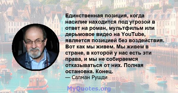 Единственная позиция, когда насилие находится под угрозой в ответ на роман, мультфильм или дерьмовое видео на YouTube, является позицией без воздействия. Вот как мы живем. Мы живем в стране, в которой у нас есть эти