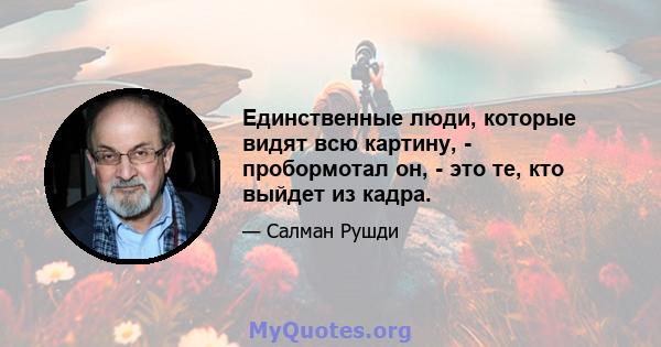 Единственные люди, которые видят всю картину, - пробормотал он, - это те, кто выйдет из кадра.