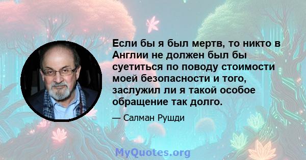 Если бы я был мертв, то никто в Англии не должен был бы суетиться по поводу стоимости моей безопасности и того, заслужил ли я такой особое обращение так долго.