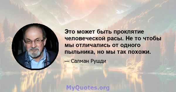 Это может быть проклятие человеческой расы. Не то чтобы мы отличались от одного пыльника, но мы так похожи.